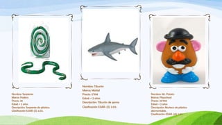Nombre: Tiburón
                                      Marca: Mattel
Nombre: Serpiente                     Precio: 5’99€                   Nombre: Mr. Potato
Marca: Hasbro                         Edad: + 2 años                  Marca: Playschool
Precio: 4€                                                            Precio: 26’99€
                                      Descripción: Tiburón de goma
Edad: + 2 años                                                        Edad: + 2 años
Descripción: Serpiente de plástico.   Clasificación ESAR: (S) 2.03.   Descripción: Muñeco de plástico
Clasificación ESAR: (S) 2.03.                                         desmontable.
                                                                      Clasificación ESAR: (A) 3.07.
 