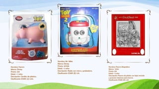 Nombre: Mr. Mike
                                    Marca: Disney
Nombre: Hamm                        Precio: 34’90€                              Nombre: Pizarra Magnética
Marca: Disney                       Edad: + 3 años                              Marca: Sofen
Precio: 22€                         Descripción: Radio con micro y grabadora.   Precio: 23€
Edad: + 2 años                      Clasificación ESAR: (E) 1.01.               Edad: + 3 años
                                                                                Descripción: Pizarra de plástio con lápiz incluído
Descripción: Cerdito de plástico.
                                                                                y granulos interiores para borrar.
Clasificación ESAR: (2) 2.03.
                                                                                Clasificación ESAR: (E) 1.07.
 