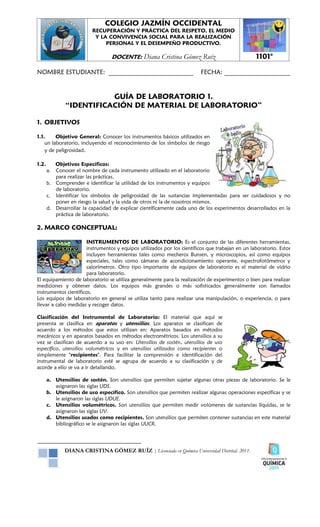 COLEGIO JAZMÍN OCCIDENTAL
                          RECUPERACIÓN Y PRÁCTICA DEL RESPETO, EL MEDIO
                           Y LA CONVIVENCIA SOCIAL PARA LA REALIZACIÓN
                               PERSONAL Y EL DESEMPEÑO PRODUCTIVO.

                                   DOCENTE:      Diana Cristina Gómez Ruíz                        1101°

NOMBRE ESTUDIANTE: ___________________________                            FECHA: _____________________


                          GUÍA DE LABORATORIO 1.
               “IDENTIFICACIÓN DE MATERIAL DE LABORATORIO”

1. OBJETIVOS

1.1.     Objetivo General: Conocer los instrumentos básicos utilizados en
    un laboratorio, incluyendo el reconocimiento de los símbolos de riesgo
    y de peligrosidad.

1.2.      Objetivos Específicos:
       a. Conocer el nombre de cada instrumento utilizado en el laboratorio
          para realizar las prácticas.
       b. Comprender e identificar la utilidad de los instrumentos y equipos
          de laboratorio.
       c. Identificar los símbolos de peligrosidad de las sustancias implementadas para ser cuidadosos y no
          poner en riesgo la salud y la vida de otros ni la de nosotros mismos.
       d. Desarrollar la capacidad de explicar científicamente cada uno de los experimentos desarrollados en la
          práctica de laboratorio.

2. MARCO CONCEPTUAL:

                      INSTRUMENTOS DE LABORATORIO: Es el conjunto de las diferentes herramientas,
                      instrumentos y equipos utilizados por los científicos que trabajan en un laboratorio. Estos
                      incluyen herramientas tales como mecheros Bunsen, y microscopios, así como equipos
                      especiales, tales como cámaras de acondicionamiento operante, espectrofotómetros y
                      calorímetros. Otro tipo importante de equipos de laboratorio es el material de vidrio
                      para laboratorio.
El equipamiento de laboratorio se utiliza generalmente para la realización de experimentos o bien para realizar
mediciones y obtener datos. Los equipos más grandes o más sofisticados generalmente son llamados
instrumentos científicos.
Los equipos de laboratorio en general se utiliza tanto para realizar una manipulación, o experiencia, o para
llevar a cabo medidas y recoger datos.

Clasificación del Instrumental de Laboratorio: El material que aquí se
presenta se clasifica en aparatos y utensilios. Los aparatos se clasifican de
acuerdo a los métodos que estos utilizan en: Aparatos basados en métodos
mecánicos y en aparatos basados en métodos electrométricos. Los utensilios a su
vez se clasifican de acuerdo a su uso en: Utensilios de sostén, utensilios de uso
específico, utensilios volumétricos y en utensilios utilizados como recipientes o
simplemente "recipientes". Para facilitar la comprensión e identificación del
instrumental de laboratorio esté se agrupa de acuerdo a su clasificación y de
acorde a ello se va a ir detallando.

       a. Utensilios de sostén. Son utensilios que permiten sujetar algunas otras piezas de laboratorio. Se le
          asignaron las siglas UDS.
       b. Utensilios de uso específico. Son utensilios que permiten realizar algunas operaciones específicas y se
          le asignaron las siglas UDUE.
       c. Utensilios volumétricos. Son utensilios que permiten medir volúmenes de sustancias líquidas, se le
          asignaron las siglas UV.
       d. Utensilios usados como recipientes. Son utensilios que permiten contener sustancias en este material
          bibliográfico se le asignaron las siglas UUCR.




              DIANA CRISTINA GÓMEZ RUÍZ | Licenciada en Química Universidad Distrital. 2011.
 