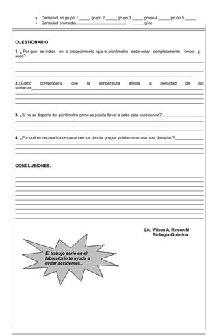 • Densidad en grupo 1 _____ grupo 2 _____ grupo 3 _____ grupo 4 _____ grupo 5 _____
• Densidad promedio.............................................. _____ g/cc
CUESTIONARIO
1. ¿ Por qué se indica en el procedimiento que el picnómetro debe estar completamente limpio y
seco?
______________________________________________________________________________________
______________________________________________________________________________________
______________________________________________________________________________________
_________________________________________________________________________________
2.¿Cómo comprobaría que la temperatura afecta la densidad de las
sustacias______________________________________________________________________________
______________________________________________________________________________________
______________________________________________________________________________________
______________________________________________________________________________________
3. ¿Si no se dispone del picnómetro como se podría llevar a cabo esta experiencia?___________________
______________________________________________________________________________________
______________________________________________________________________________________
______________________________________________________________________________________
4. ¿Por qué es necesario comparar con los demás grupos y determinar una sola densidad?_____________
______________________________________________________________________________________
______________________________________________________________________________________
______________________________________________________________________________________
CONCLUSIONES.
______________________________________________________________________________________
______________________________________________________________________________________
______________________________________________________________________________________
______________________________________________________________________________________
______________________________________________________________________________________
______________________________________________________________________________________
______________________________________________________________________________________
______________________________________________________________________________________
______________________________________________________________________________________
______________________________________________________________________________________
Lic. Wilson A. Rincón M
Biología-Química
El trabajo serio en el
laboratorio te ayuda a
evitar accidentes...
 
