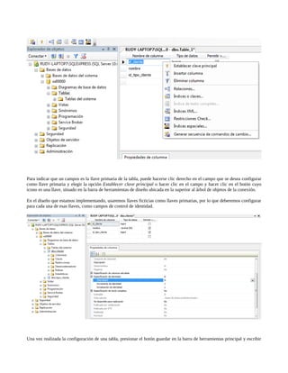 Para indicar que un campos es la llave primaria de la tabla, puede hacerse clic derecho en el campo que se desea configurar
como llave primaria y elegir la opción Establecer clave principal o hacer clic en el campo y hacer clic en el botón cuyo
icono es una llave, situado en la barra de herramientas de diseño ubicada en la superior al árbol de objetos de la conexión.

En el diseño que estamos implementando, usaremos llaves ficticias como llaves primarias, por lo que deberemos configurar
para cada una de esas llaves, como campos de control de identidad.




Una vez realizada la configuración de una tabla, presionar el botón guardar en la barra de herramientas principal y escribir
 