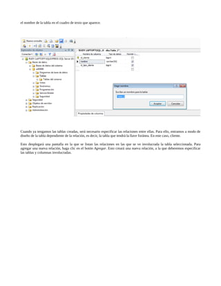 el nombre de la tabla en el cuadro de texto que aparece.




Cuando ya tengamos las tablas creadas, será necesario especificar las relaciones entre ellas. Para ello, entramos a modo de
diseño de la tabla dependiente de la relación, es decir, la tabla que tendrá la llave foránea. En este caso, cliente.

Esto desplegará una pantalla en la que se listan las relaciones en las que se ve involucrada la tabla seleccionada. Para
agregar una nueva relación, haga clic en el botón Agregar. Esto creará una nueva relación, a la que deberemos especificar
las tablas y columnas involucradas.
 