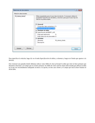 Para especificar la relación, haga clic en el nodo Especificación de tablas y columnas y luego en el botón que aparece a la
derecha.

Esto mostrará una pantalla donde debemos indicar como Tabla de clave principal la tabla que tiene la llave primaria que
deseamos relacionar y el campo que es la llave primaria. En Tabla de clave externa estará seleccionada por defecto la tabla
en la que nos encontrábamos trabajando al entrar a la opción, en este caso cliente y el campo que será la llave foránea en
dicha tabla.
 