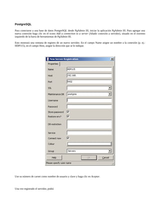 PostgreSQL

Para conectarse a una base de datos PostgreSQL desde PgAdmin III, iniciar la aplicación PgAdmin III. Para agregar una
nueva conexión haga clic en el icono Add a connection to a server (Añadir conexión a servidor), situado en el extremo
izquierdo de la barra de herramientas de PgAdmin III.

Esto mostrará una ventana de registro de un nuevo servidor. En el campo Name asigne un nombre a la conexión (p. ej.:
HDP115), en el campo Host, asigne la dirección que se le indique.




Use su número de carnet como nombre de usuario y clave y haga clic en Aceptar.



Una vez registrado el servidor, podrá
 