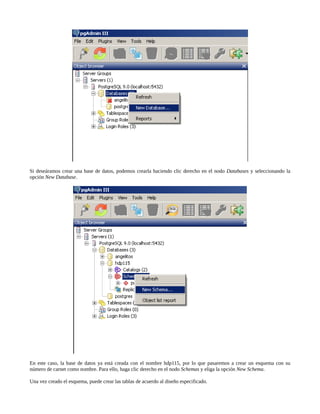 Si deseáramos crear una base de datos, podemos crearla haciendo clic derecho en el nodo Databases y seleccionando la
opción New Database.




En este caso, la base de datos ya está creada con el nombre hdp115, por lo que pasaremos a crear un esquema con su
número de carnet como nombre. Para ello, haga clic derecho en el nodo Schemas y eliga la opción New Schema.

Una vez creado el esquema, puede crear las tablas de acuerdo al diseño especificado.
 