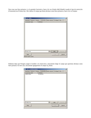 Para crear una llave primaria, ir a la pestaña Costraints y hacer clic en el botón Add (Añadir) cuando el tipo de restricción
(Constraint) sea Primary key. Ahí, indicar el campo que desea declarar como llave primaria y hacer clic en Aceptar.




Podemos dejar que Postgres asigne el nombre a la restricción y únicamente elegir el campo que queremos declarar como
llave primaria. En este caso, únicamente agregaremos el campo id_cliente.
 
