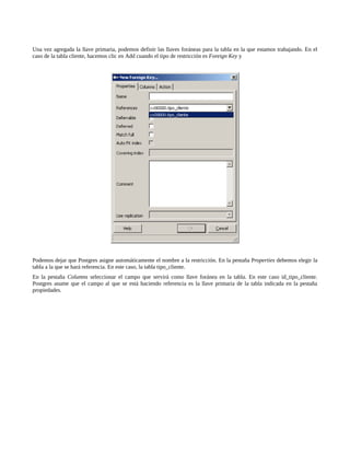 Una vez agregada la llave primaria, podemos definir las llaves foráneas para la tabla en la que estamos trabajando. En el
caso de la tabla cliente, hacemos clic en Add cuando el tipo de restricción es Foreign Key y




Podemos dejar que Postgres asigne automáticamente el nombre a la restricción. En la pestaña Properties debemos elegir la
tabla a la que se hará referencia. En este caso, la tabla tipo_cliente.
En la pestaña Columns seleccionar el campo que servirá como llave foránea en la tabla. En este caso id_tipo_cliente.
Postgres asume que el campo al que se está haciendo referencia es la llave primaria de la tabla indicada en la pestaña
propiedades.
 