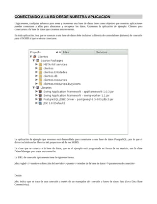 CONECTANDO A LA BD DESDE NUESTRA APLICACION
Lógicamente, cualquier esfuerzo para tener y mantener una base de datos tiene como objetivo que nuestras aplicaciones
puedan conectarse a ellas para almacenar y recuperar los datos. Usaremos la aplicación de ejemplo: Clientes para
conectarnos a la base de datos que creamos anteriormente.

En toda aplicación Java que se conecte a una base de datos debe incluirse la librería de controladores (drivers) de conexión
para el SGBD al que se desea conectarse.




La aplicación de ejemplo que veremos está desarrollada para conectarse a una base de datos PostgreSQL, por lo que el
driver incluido en las librerías del proyecto es el de ese SGBD.

La clase que se conecta a la base de datos, que en el ejemplo está programada en forma de un servicio, usa la clase
DriverManager para crear una conexión.

La URL de conexión típicamente tiene la siguiente forma:

jdbc:<sgbd>://<nombre o dirección del servidor>:<puerto>/<nombre de la base de datos>?<parametros de conexión>



Donde:

jdbc indica que se trata de una conexión a través de un manejador de conexión a bases de datos Java (Java Data Base
Connectivity).
 