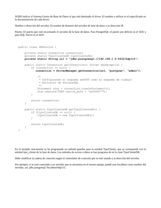 SGBD indicar el Sistema Gestor de Base de Datos al que está destinado el driver. El nombre a utilizar es el especificado en
la documentación de cada driver.

Nombre o dirección del servidor. El nombre de dominio del servidor de base de datos o su dirección IP.

Puerto: El puerto que esté escuchando el servidor de la base de datos. Para PostgreSQL el puerto por defecto es el 5432 y
para SQL Server es el 4433



   public class DBService {

         private static Connection connection;
         private static TipoClienteDB tipoClienteDb;
         private static String url = "jdbc:postgresql://192.168.1.5:5432/hdp115";

         public static Connection getConnection() throws SQLException {
             if (connection == null) {
                connection = DriverManager.getConnection(url, "postgres", "admin");

                    /*
                     * Configurando el esquema xx0000 como el esquema de trabajo
                     * Exclusivo de PostgreSQL
                     */
                    Statement stat = connection.createStatement();
                    stat.execute("SET search_path = 'xx00000'");
              }

              return connection;
         }

         public static TipoClienteDB getTipoClienteDb() {
             if (tipoClienteDb == null) {
                 tipoClienteDb = new TipoClienteDB();
             }

              return tipoClienteDb;
         }
   }




En el ejemplo únicamente se ha programado un método guardar para la entidad TipoCliente, que se corresponde con la
entidad tipo_cliente de la base de datos. Los métodos de acceso a datos se han programa de en la clase TipoClienteDB.

Debe modificar la cadena de conexión según el controlador de conexión que se esté usando y la dirección del servidor.

Por ejemplo, si se está conectado a un servidor que se encuentra en el mismo equipo, puede usar localhost como nombre del
servidor, así: jdbc:postgresql://localhost/hdp115.
 