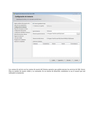 Las cuentas de servicio son las cuentas de usuario del Sistema operativo que podrán ejecutar los servicios de SQL Server.
Elija un nombre de usuario válido y su contraseña. En un entorno de desarrollo, usualmente se usa el usuario que está
realizando la instalación.
 