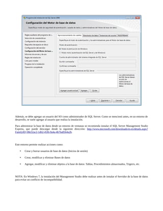Además, se debe agregar un usuario del SO como administrador de SQL Server. Como se mencionó antes, en un entorno de
desarrollo, se suele agregar al usuario que realiza la instalación.

Para administrar la base de datos desde un entorno de ventanas se recomienda instalar el SQL Server Management Studio
Express, que puede descargar desde la siguiente dirección: http://www.microsoft.com/downloads/es-es/details.aspx?
FamilyID=08e52ac2-1d62-45f6-9a4a-4b76a8564a2b.



Este entorno permite realizar acciones como:

       Crear y borrar usuarios de base de datos (Inicios de sesión)

       Crear, modificar y eliminar Bases de datos

       Agregar, modificar y eliminar objetos a la base de datos: Tablas, Procedimientos almacenados, Trigerrs, etc.



NOTA: En Windows 7, la instalación del Management Studio debe realizar antes de instalar el Servidor de la base de datos
para evitar un conflicto de incompatibilidad.
 
