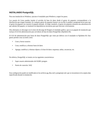 INSTALANDO PostgreSQL
Para una instalación en Windows, ejecutar el instalador para Windows y seguir los pasos.

Los usuario de Linux pueden instalar el servidor de base de datos desde el gestor de paquetes correspondiente a la
distribución que tengan instalada. En cualquier gestor de paquetes bastará con escribir la palabra: postgresql-server para que
el gestor de paquetes nos muestre el paquete deseado. Al elegir instalarlo, el gestor de paquetes mostrará una advertencia de
que además del paquete, se instalarán las dependencias necesarias para que funcione correctamente.

Otra alternativa es descargar en el centro de descarga de Postgres el instalador gráfico, que es un paquete de instalación que
incluye el GUI de administración para servidores de base de datos PostgreSQL (PgAdmin III).

El GUI de administración para bases de datos PostgreSQL que viene por defecto con el instalador es PgAdmin III. Este
gestor permite crear acciones como:

        Crear y borrar usuarios

        Crear, modificar y eliminar bases de datos

        Agregar, modificar y eliminar objetos a la base de datos: esquemas, tablas, secuencias, etc.



Por defecto, PostgreSQL se instala con las siguientes características:

        Super usuario administrador del SGBD: postgres

        Puerto de conexión: 5432



Esta configuración puede ser modificada en los archivos pg_hba.conf y postgresql.conf, que se encuentran en la carpeta data
especificada durante la instalación.
 
