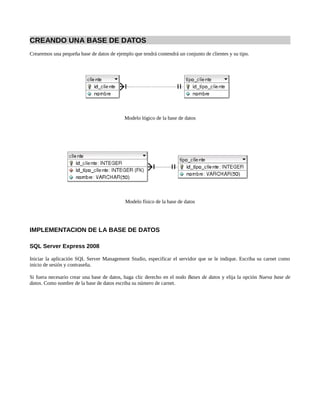 CREANDO UNA BASE DE DATOS
Crearemos una pequeña base de datos de ejemplo que tendrá contendrá un conjunto de clientes y su tipo.




                                            Modelo lógico de la base de datos




                                            Modelo físico de la base de datos




IMPLEMENTACION DE LA BASE DE DATOS

SQL Server Express 2008

Iniciar la aplicación SQL Server Management Studio, especificar el servidor que se le indique. Escriba su carnet como
inicio de sesión y contraseña.

Si fuera necesario crear una base de datos, haga clic derecho en el nodo Bases de datos y elija la opción Nueva base de
datos. Como nombre de la base de datos escriba su número de carnet.
 
