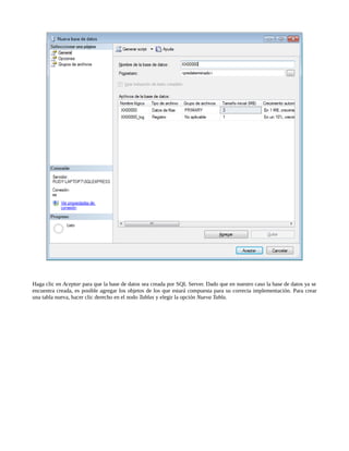 Haga clic en Aceptar para que la base de datos sea creada por SQL Server. Dado que en nuestro caso la base de datos ya se
encuentra creada, es posible agregar los objetos de los que estará compuesta para su correcta implementación. Para crear
una tabla nueva, hacer clic derecho en el nodo Tablas y elegir la opción Nueva Tabla.
 