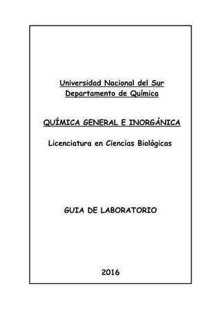 Universidad Nacional del Sur
Departamento de Química
QUÍMICA GENERAL E INORGÁNICA
Licenciatura en Ciencias Biológicas
GUIA DE LABORATORIO
2016
 
