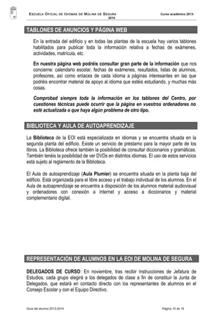 ESCUELA OFICIAL DE IDIOMAS DE MOLINA DE SEGURA Curso académico 2013- 
2014 
TABLONES DE ANUNCIOS Y PÁGINA WEB 
En la entrada del edificio y en todas las plantas de la escuela hay varios tablones 
habilitados para publicar toda la información relativa a fechas de exámenes, 
actividades, matrícula, etc. 
En nuestra página web podréis consultar gran parte de la información que nos 
concierne: calendario escolar, fechas de exámenes, resultados, listas de alumnos, 
profesores, así como enlaces de cada idioma a páginas interesantes en las que 
podréis encontrar material de apoyo al idioma que estéis estudiando, y muchas más 
cosas. 
Comprobad siempre toda la información en los tablones del Centro, por 
cuestiones técnicas puede ocurrir que la página en vuestros ordenadores no 
esté actualizada o que haya algún problema de otro tipo. 
BIBLIOTECA Y AULA DE AUTOAPRENDIZAJE 
La Biblioteca de la EOI está especializada en idiomas y se encuentra situada en la 
segunda planta del edificio. Existe un servicio de préstamo para la mayor parte de los 
libros. La Biblioteca ofrece también la posibilidad de consultar diccionarios y gramáticas. 
También tenéis la posibilidad de ver DVDs en distintos idiomas. El uso de estos servicios 
está sujeto al reglamento de la Biblioteca. 
El Aula de autoaprendizaje (Aula Plumier) se encuentra situada en la planta baja del 
edificio. Está organizada para el libre acceso y el trabajo individual de los alumnos. En el 
Aula de autoaprendizaje se encuentra a disposición de los alumnos material audiovisual 
y ordenadores con conexión a Internet y acceso a diccionarios y material 
complementario digital. 
REPRESENTACIÓN DE ALUMNOS EN LA EOI DE MOLINA DE SEGURA 
DELEGADOS DE CURSO: En noviembre, tras recibir instrucciones de Jefatura de 
Estudios, cada grupo elegirá a los delegados de clase a fin de constituir la Junta de 
Delegados, que estará en contacto directo con los representantes de alumnos en el 
Consejo Escolar y con el Equipo Directivo. 
Guía del alumno 2013-2014 Página 10 de 16 
 