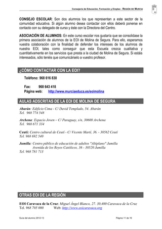 Consejería de Educación, Formación y Empleo - REGIÓN DE MURCIA 
CONSEJO ESCOLAR: Son dos alumnos los que representan a este sector de la 
comunidad educativa. Si algún alumno desea contactar con ellos deberá ponerse en 
contacto con su delegado de curso y éste con la Directora del Centro. 
ASOCIACIÓN DE ALUMNOS: En este curso escolar nos gustaría que se consolidase la 
primera asociación de alumnos de la EOI de Molina de Segura. Para ello, esperamos 
vuestra colaboración con la finalidad de defender los intereses de los alumnos de 
nuestra EOI, tales como conseguir que esta Escuela crezca cualitativa y 
cuantitativamente en los servicios que presta a la ciudad de Molina de Segura. Si estáis 
interesados, sólo tenéis que comunicárselo a vuestro profesor. 
¿CÓMO CONTACTAR CON LA EOI? 
Teléfono: 968 616 830 
Fax: 968 643 418 
Página web: http://www.murciaeduca.es/eoimolina 
AULAS ADSCRITAS DE LA EOI DE MOLINA DE SEGURA 
Abarán: Edificio Cima - C/ David Templado, 54. Abarán 
Tel. 968 774 548 
Archena: Espacio Joven – C/ Paraguay, s/n, 30600 Archena 
Tel. 968 671 334 
Ceutí: Centro cultural de Ceutí - C/ Vicente Martí, 36. - 30562 Ceutí 
Tel. 968 692 540 
Jumilla: Centro público de educación de adultos "Altiplano" Jumilla 
Avenida de los Reyes Católicos, 36 - 30520 Jumilla 
Tel. 968 781 713 
OTRAS EOI DE LA REGIÓN 
EOI Caravaca de la Cruz: Miguel Ángel Blanco, 27. 30.400 Caravaca de la Cruz 
Tel. 968 705 000 Web: http://www.eoicaravaca.org 
Guía del alumno 2012-13 Página 11 de 16 
 