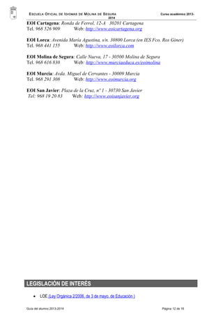 ESCUELA OFICIAL DE IDIOMAS DE MOLINA DE SEGURA Curso académico 2013- 
2014 
EOI Cartagena: Ronda de Ferrol, 12-A 30201 Cartagena 
Tel. 968 526 909 Web: http://www.eoicartagena.org 
EOI Lorca: Avenida María Agustina, s/n. 30800 Lorca (en IES Fco. Ros Giner) 
Tel. 968 441 155 Web: http://www.eoilorca.com 
EOI Molina de Segura: Calle Nueva, 17 - 30500 Molina de Segura 
Tel. 968 616 830 Web: http://www.murciaeduca.es/eoimolina 
EOI Murcia: Avda. Miguel de Cervantes - 30009 Murcia 
Tel. 968 291 308 Web: http://www.eoimurcia.org 
EOI San Javier: Plaza de la Cruz, nº 1 - 30730 San Javier 
Tel: 968 19 20 83 Web: http://www.eoisanjavier.org 
LEGISLACIÓN DE INTERÉS 
· LOE (Ley Orgánica 2/2006, de 3 de mayo, de Educación ) 
Guía del alumno 2013-2014 Página 12 de 16 
 