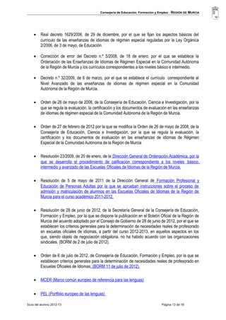 Consejería de Educación, Formación y Empleo - REGIÓN DE MURCIA 
· Real decreto 1629/2006, de 29 de diciembre, por el que se fijan los aspectos básicos del 
currículo de las enseñanzas de idiomas de régimen especial reguladas por la Ley Orgánica 
2/2006, de 3 de mayo, de Educación. 
· Corrección de error del Decreto n.º 5/2008, de 18 de enero, por el que se establece la 
Ordenación de las Enseñanzas de Idiomas de Régimen Especial en la Comunidad Autónoma 
de la Región de Murcia y los currículos correspondientes a los niveles básico e intermedio. 
· Decreto n.º 32/2009, de 6 de marzo, por el que se establece el currículo correspondiente al 
Nivel Avanzado de las enseñanzas de idiomas de régimen especial en la Comunidad 
Autónoma de la Región de Murcia. 
· Orden de 26 de mayo de 2008, de la Consejería de Educación, Ciencia e Investigación, por la 
que se regula la evaluación, la certificación y los documentos de evaluación en las enseñanzas 
de idiomas de régimen especial de la Comunidad Autónoma de la Región de Murcia. 
· Orden de 27 de febrero de 2012 por la que se modifica la Orden de 26 de mayo de 2008, de la 
Consejería de Educación, Ciencia e Investigación, por la que se regula la evaluación, la 
certificación y los documentos de evaluación en las enseñanzas de idiomas de Régimen 
Especial de la Comunidad Autónoma de la Región de Murcia 
· Resolución 23/2009, de 20 de enero, de la Dirección General de Ordenación Académica, por la 
que se desarrolla el procedimiento de calificación correspondiente a los niveles básico , 
intermedio y avanzado de las Escuelas Oficiales de Idiomas de la Región de Murcia. 
· Resolución de 5 de mayo de 2011 de la Dirección General de Formación Profesional y 
Educación de Personas Adultas por la que se aprueban instrucciones sobre el proceso de 
admisión y matriculación de alumnos en las Escuelas Oficiales de Idiomas de la Región de 
Murcia para el curso académico 2011-2012. 
· Resolución de 28 de junio de 2012, de la Secretaría General de la Consejería de Educación, 
Formación y Empleo, por la que se dispone la publicación en el Boletín Oficial de la Región de 
Murcia del acuerdo adoptado por el Consejo de Gobierno de 28 de junio de 2012, por el que se 
establecen los criterios generales para la determinación de necesidades reales de profesorado 
en escuelas oficiales de idiomas, a partir del curso 2012-2013, en aquellos aspectos en los 
que, siendo objeto de negociación obligatoria, no ha habido acuerdo con las organizaciones 
sindicales. (BORM de 2 de julio de 2012). 
· Orden de 6 de julio de 2012, de Consejería de Educación, Formación y Empleo, por la que se 
establecen criterios generales para la determinación de necesidades reales de profesorado en 
Escuelas Oficiales de Idiomas. (BORM 11 de julio de 2012). 
· MCER (Marco común europeo de referencia para las lenguas) 
· PEL (Portfolio europeo de las lenguas) 
Guía del alumno 2012-13 Página 13 de 16 
 