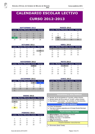 ESCUELA OFICIAL DE IDIOMAS DE MOLINA DE SEGURA Curso académico 2013- 
2014 
CALENDARIO ESCOLAR LECTIVO 
CURSO 2012-2013 
SEPTIEMBRE 2012 
Lunes Martes Miércoles Jueves Viernes 
3 4 5 6 7 
10 11 12 13 14 
17 18 19 20 21 
24 25 26 27 28 
OCTUBRE 2012 
Lunes Martes Miércoles Jueves Viernes 
1 2 3 4 5 
8 9 10 11 12 
15 16 17 18 19 
22 23 24 25 26 
29 30 31 
NOVIEMBRE 2012 
Lunes Martes Miércoles Jueves Viernes 
1 2 
5 6 7 8 9 
12 13 14 15 16 
19 20 21 22 23 
26 27 28 29 30 
DICIEMBRE 2012 
Lunes Martes Miércoles Jueves Viernes 
3 4 5 6 7 
10 11 12 13 14 
17 18 19 20 21 
24 25 26 27 28 
31 
ENERO 2013 
Lunes Martes Miércoles Jueves Viernes 
1 2 3 4 
7 8 9 10 11 
14 15 16 17 18 
21 22 23 24 25 
28 29 30 31 
FEBRERO 2013 
Lunes Martes Miércoles Jueves Viernes 
1 
4 5 6 7 8 
11 12 13 14 15 
18 19 20 21 22 
25 26 27 28 
MARZO 2013 
Lunes Martes Miércoles Jueves Viernes 
1 
4 5 6 7 8 
11 12 13 14 15 
18 19 20 21 22 
25 26 27 28 29 
ABRIL 2013 
Lunes Martes Miércoles Jueves Viernes 
1 2 3 4 5 
8 9 10 11 12 
15 16 17 18 19 
22 23 24 25 26 
29 30 
MAYO 2013 
Lunes Martes Miércoles Jueves Viernes 
1 2 3 
6 7 8 9 10 
13 14 15 16 17 
20 21 22 23 24 
27 28 29 30 31 
JUNIO 2013 
Lunes Martes Miércoles Jueves Viernes 
3 4 5 6 7 
10 11 12 13 14 
17 18 19 20 21 
24 25 26 27 28 
Vacaciones y días festivos 
· Navidad: del 24 de diciembre al 7 de enero, ambos inclusive 
· Semana Santa: del 26 de marzo al 7 de abril , ambos inclusive 
· Días festivos: 12 de octubre, 1 de noviembre, 6 y 8 de diciembre, 
19 de marzo, 1 de mayo y 9 de junio 
Días no lectivos 
· El día 7 de diciembre 
· Tres días no lectivos asignados por el Consejo Escolar Municipal, 
2, 3 y 4 de abril 
Festividades locales 
· Molina de Segura: 16 de septiembre y 17 de enero 
· Abarán: 27 de septiembre y 2 de abril 
· Archena: 30 de mayo y 11 de septiembre 
· Ceutí: 26 de diciembre. 
· Jumilla: 26 de diciembre y 1 de abril 
Festividades escolares 
· 28 de enero (Santo Tomás) 
Guía del alumno 2013-2014 Página 14 de 16 
 