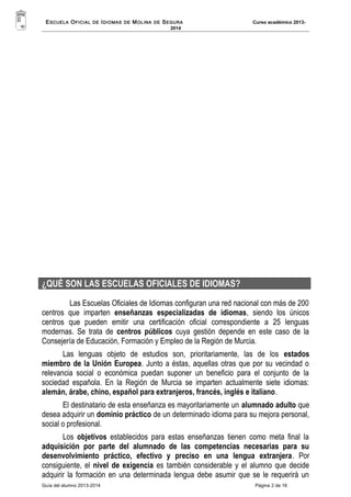 ESCUELA OFICIAL DE IDIOMAS DE MOLINA DE SEGURA Curso académico 2013- 
2014 
¿QUÉ SON LAS ESCUELAS OFICIALES DE IDIOMAS? 
Las Escuelas Oficiales de Idiomas configuran una red nacional con más de 200 
centros que imparten enseñanzas especializadas de idiomas, siendo los únicos 
centros que pueden emitir una certificación oficial correspondiente a 25 lenguas 
modernas. Se trata de centros públicos cuya gestión depende en este caso de la 
Consejería de Educación, Formación y Empleo de la Región de Murcia. 
Las lenguas objeto de estudios son, prioritariamente, las de los estados 
miembro de la Unión Europea. Junto a éstas, aquellas otras que por su vecindad o 
relevancia social o económica puedan suponer un beneficio para el conjunto de la 
sociedad española. En la Región de Murcia se imparten actualmente siete idiomas: 
alemán, árabe, chino, español para extranjeros, francés, inglés e italiano. 
El destinatario de esta enseñanza es mayoritariamente un alumnado adulto que 
desea adquirir un dominio práctico de un determinado idioma para su mejora personal, 
social o profesional. 
Los objetivos establecidos para estas enseñanzas tienen como meta final la 
adquisición por parte del alumnado de las competencias necesarias para su 
desenvolvimiento práctico, efectivo y preciso en una lengua extranjera. Por 
consiguiente, el nivel de exigencia es también considerable y el alumno que decide 
adquirir la formación en una determinada lengua debe asumir que se le requerirá un 
Guía del alumno 2013-2014 Página 2 de 16 
 