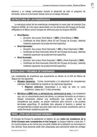 Consejería de Educación, Formación y Empleo - REGIÓN DE MURCIA 
esfuerzo y un trabajo continuados durante el desarrollo de todo el programa de 
formación, tanto en la formación directa como en el trabajo individual. 
ESTRUCTURA DE LAS ENSEÑANZAS 
La estructura actual de las enseñanzas corresponde al nuevo plan de estudios (Ley 
Orgánica 2/2006, de 3 de mayo) desarrollado con las directrices del Consejo de Europa, 
reflejadas en el Marco común europeo de referencia para las lenguas (MCER): 
· Nivel Básico: 
o Duración: dos cursos: Nivel Básico 1 (NB1) y Nivel Básico 2 (NB2) 
o Certificado de Nivel Básico (Nivel A2 del Consejo de Europa): obtenido 
mediante superación de prueba terminal específica. 
· Nivel Intermedio: 
o Duración: dos cursos: Nivel Intermedio 1 (NI1) y Nivel Intermedio 2 (NI2) 
o Certificado de Nivel Intermedio (Nivel B1 del Consejo de Europa): obtenido 
mediante superación de prueba terminal específica. 
· Nivel Avanzado: 
o Duración: dos cursos: Nivel Avanzado 1 (NA1) y Nivel Avanzado 2 (NA2) 
o Certificado de Nivel Avanzado (Nivel B2 del Consejo de Europa): obtenido 
mediante superación de prueba terminal específica. 
MODALIDAD Y RÉGIMEN DE ENSEÑANZA 
Las modalidades de enseñanza que actualmente se ofertan en la EOI de Molina de 
Segura son las siguientes: 
· RÉGIMEN PRESENCIAL . Cursos encaminados a la adquisición de competencias 
prácticas. Esta modalidad se imparte en los regímenes siguientes: 
 Régimen extensivo: desarrollado a lo largo de todo un curso 
académico: clases de 2 / 3 días semanales. 
· MATRÍCULA LIBRE PARA LA OBTENCIÓN DEL CERTIFICADO DE NIVEL . Los ciudadanos 
que, con un conocimiento previo del idioma, no precisan formación en el mismo y 
desean únicamente obtener una certificación que acredite el nivel de 
competencia que posean, se podrán matricular para concurrir a las pruebas 
terminales específicas. El candidato libre adquiere el derecho a realizar las 
correspondientes pruebas que para cada nivel se convocan anualmente, pero no 
recibe formación académica para ello. 
PERO, ¿POR QUÉ ESTUDIAR IDIOMAS? 
El Consejo de Europa ha establecido el objetivo de que todos los ciudadanos de la 
Unión Europea sean competentes en tres lenguas: su lengua materna y otras dos. Y 
en muchos países ya es normal que una parte notable de la población se comunique en 
tres idiomas. Esas personas están bien preparadas para aprovechar todas las ventajas 
Guía del alumno 2012-13 Página 3 de 16 
 