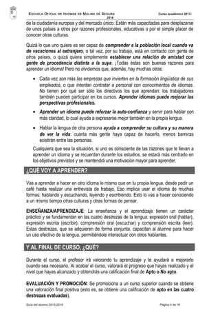 ESCUELA OFICIAL DE IDIOMAS DE MOLINA DE SEGURA Curso académico 2013- 
2014 
de la ciudadanía europea y del mercado único. Están más capacitadas para desplazarse 
de unos países a otros por razones profesionales, educativas o por el simple placer de 
conocer otras culturas. 
Quizá lo que uno quiere es ser capaz de comprender a la población local cuando va 
de vacaciones al extranjero, o tal vez, por su trabajo, está en contacto con gente de 
otros países, o quizá quiera simplemente establecer una relación de amistad con 
gente de procedencia distinta a la suya. ¡Todas éstas son buenas razones para 
aprender un idioma! Pero no olvidemos que, además, hay muchas otras: 
· Cada vez son más las empresas que invierten en la formación lingüística de sus 
empleados, o que intentan contratar a personal con conocimientos de idiomas. 
No tienen por qué ser sólo los directivos los que aprendan: los trabajadores 
también pueden participar en los cursos. Aprender idiomas puede mejorar las 
perspectivas profesionales. 
· Aprender un idioma puede reforzar la auto-confianza y servir para hablar con 
más claridad, lo cual ayuda a expresarse mejor también en la propia lengua. 
· Hablar la lengua de otra persona ayuda a comprender su cultura y su manera 
de ver la vida: cuanta más gente haya capaz de hacerlo, menos barreras 
existirán entre las personas. 
Cualquiera que sea la situación, si uno es consciente de las razones que le llevan a 
aprender un idioma y se recuerdan durante los estudios, se estará más centrado en 
los objetivos previstos y se mantendrá una motivación mayor para aprender. 
¿QUÉ VOY A APRENDER? 
Vas a aprender a hacer en otro idioma lo mismo que en tu propia lengua, desde pedir un 
café hasta realizar una entrevista de trabajo. Eso implica usar el idioma de muchas 
formas: hablando y escuchando, leyendo y escribiendo. Esto lo vas a hacer conociendo 
a un mismo tiempo otras culturas y otras formas de pensar. 
ENSEÑANZA/APRENDIZAJE: La enseñanza y el aprendizaje tienen un carácter 
práctico y se fundamentan en las cuatro destrezas de la lengua: expresión oral (hablar), 
expresión escrita (escribir), comprensión oral (escuchar) y comprensión escrita (leer). 
Estas destrezas, que se adquieren de forma conjunta, capacitan al alumno para hacer 
un uso efectivo de la lengua, permitiéndole interactuar con otros hablantes. 
Y AL FINAL DE CURSO, ¿QUÉ? 
Durante el curso, el profesor irá valorando tu aprendizaje y te ayudará a mejorarlo 
cuando sea necesario. Al acabar el curso, valorará el progreso que hayas realizado y el 
nivel que hayas alcanzado y obtendrás una calificación final de Apto o No apto. 
EVALUACIÓN Y PROMOCIÓN: Se promociona a un curso superior cuando se obtiene 
una valoración final positiva (esto es, se obtiene una calificación de apto en las cuatro 
destrezas evaluadas). 
Guía del alumno 2013-2014 Página 4 de 16 
 