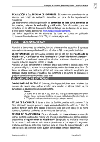 Consejería de Educación, Formación y Empleo - REGIÓN DE MURCIA 
EVALUACIÓN Y CALENDARIO DE EXÁMENES: El proceso de aprendizaje de los 
alumnos será objeto de evaluación sistemática por parte de los departamentos 
respectivos. 
Los departamentos didácticos publicarán los contenidos de cada curso, contenido de 
las pruebas, criterios de evaluación y calificación. Esta información puede ser 
consultada en los tablones de anuncios de la planta baja y en los tablones de las aulas, 
al igual que en nuestra página web: www.murciaeduca.es/eoimolina. 
Las fechas específicas de los exámenes de todos los cursos se publicarán 
oportunamente en los tablones de la EOI y en nuestra página web. 
¿ QUÉ TITULACIÓN CONSIGO? 
Al acabar el último curso de cada nivel, hay una prueba terminal específica. Si apruebas 
estos exámenes conseguirás el certificado oficial de la EOI correspondiente al nivel. 
CERTIFICACIONES: Los certificados otorgados por las EOI son tres:”Certificado de 
Nivel Básico”, “Certificado de Nivel Intermedio” y “Certificado de Nivel Avanzado”. 
Estos certificados son los únicos con validez oficial de carácter no universitario en lo que 
respecta a idiomas modernos en todo el Estado. 
Al acabar un nivel, para obtener el certificado oficial que permite el acceso a cada nivel 
superior es obligatorio aprobar las correspondientes pruebas terminales específicas. En 
éstas, se obtiene una calificación global, así como una calificación desglosada por 
destrezas (cuatro destrezas evaluables) que determina si el alumno ha alcanzado el 
grado de dominio que corresponde a cada nivel. 
¿EN QUÉ CURSO ME MATRICULO? 
CONDICIONES DE ACCESO: El único requisito imprescindible es tener 16 años. Los 
mayores de catorce años podrán acceder para estudiar un idioma distinto de los 
cursados en la educación secundaria obligatoria. 
Ejemplo: 
Un alumno de 15 años de 3º ESO en un IES, en el que estudia inglés como primer 
idioma y francés como segundo idioma, no puede matricularse ni francés ni inglés en 
la EOI, pero sí puede estudiar otros idiomas( por ejemplo, alemán). 
TÍTULO DE BACHILLER: Si tienes el título de Bachiller, puedes matricularte en 1º de 
Nivel Intermedio, siempre que así lo hayas solicitado al realizar tu matrícula. El título de 
Bachiller también podrá darte acceso al segundo curso del Nivel Básico si, de forma 
voluntaria, lo solicitas conforme a las instrucciones de matrícula. 
PRUEBA DE CLASIFICACIÓN: Para el alumnado con conocimientos previos del 
idioma, existe la posibilidad de realizar una prueba de clasificación que permita acceder 
directamente a segundo curso de Nivel Básico. Esta prueba no implica la superación 
de los cursos no realizados en tanto no se supere el curso al que hayan sido asignados: 
el alumno admitido de este modo realiza el curso en el que ha sido emplazado y, una 
vez superado, los anteriores cursos quedan convalidados a efectos académicos. 
Guía del alumno 2012-13 Página 5 de 16 
 