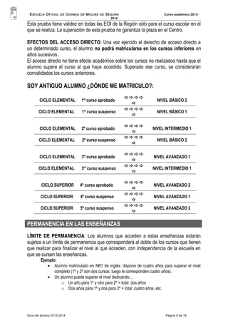 ESCUELA OFICIAL DE IDIOMAS DE MOLINA DE SEGURA Curso académico 2013- 
2014 
Esta prueba tiene validez en todas las EOI de la Región sólo para el curso escolar en el 
que se realiza. La superación de esta prueba no garantiza la plaza en el Centro. 
EFECTOS DEL ACCESO DIRECTO: Una vez ejercido el derecho de acceso directo a 
un determinado curso, el alumno no podrá matricularse en los cursos inferiores en 
años sucesivos. 
El acceso directo no tiene efecto académico sobre los cursos no realizados hasta que el 
alumno supere el curso al que haya accedido. Superado ese curso, se considerarán 
convalidados los cursos anteriores. 
SOY ANTIGUO ALUMNO ¿DÓNDE ME MATRICULO?: 
CICLO ELEMENTAL 1er curso aprobado  
 
NIVEL BÁSICO 2 
CICLO ELEMENTAL 1er curso suspenso  
 
NIVEL BÁSICO 1 
CICLO ELEMENTAL 2º curso aprobado  
 
NIVEL INTERMEDIO 1 
CICLO ELEMENTAL 2º curso suspenso  
 
NIVEL BÁSICO 2 
CICLO ELEMENTAL 3er curso aprobado  
 
NIVEL AVANZADO 1 
CICLO ELEMENTAL 3er curso suspenso  
 
NIVEL INTERMEDIO 1 
CICLO SUPERIOR 4º curso aprobado  
 
NIVEL AVANZADO 2 
CICLO SUPERIOR 4º curso suspenso  
 
NIVEL AVANZADO 1 
CICLO SUPERIOR 5º curso suspenso  
 
NIVEL AVANZADO 2 
PERMANENCIA EN LAS ENSEÑANZAS 
LÍMITE DE PERMANENCIA: Los alumnos que acceden a estas enseñanzas estarán 
sujetos a un límite de permanencia que corresponderá al doble de los cursos que tienen 
que realizar para finalizar el nivel al que acceden, con independencia de la escuela en 
que se cursen las enseñanzas. 
Ejemplo: 
· Alumno matriculado en NB1 de inglés: dispone de cuatro años para superar el nivel 
completo (1º y 2º son dos cursos, luego le corresponden cuatro años). 
· Un alumno puede superar el nivel dedicando… 
o Un año para 1º y otro para 2º > total: dos años 
o Dos años para 1º y dos para 2º > total: cuatro años, etc. 
Guía del alumno 2013-2014 Página 6 de 16 
 