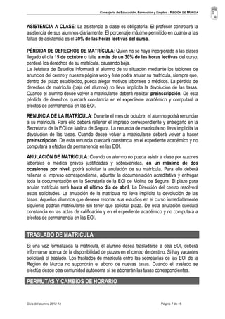 Consejería de Educación, Formación y Empleo - REGIÓN DE MURCIA 
ASISTENCIA A CLASE: La asistencia a clase es obligatoria. El profesor controlará la 
asistencia de sus alumnos diariamente. El porcentaje máximo permitido en cuanto a las 
faltas de asistencia es el 30% de las horas lectivas del curso. 
PÉRDIDA DE DERECHOS DE MATRÍCULA: Quien no se haya incorporado a las clases 
llegado el día 15 de octubre o falte a más de un 30% de las horas lectivas del curso, 
perderá los derechos de su matrícula, causando baja. 
La Jefatura de Estudios informará al alumno de su situación mediante los tablones de 
anuncios del centro y nuestra página web y éste podrá anular su matrícula, siempre que, 
dentro del plazo establecido, pueda alegar motivos laborales o médicos. La pérdida de 
derechos de matrícula (baja del alumno) no lleva implícita la devolución de las tasas. 
Cuando el alumno desee volver a matricularse deberá realizar preinscripción. De esta 
pérdida de derechos quedará constancia en el expediente académico y computará a 
efectos de permanencia en las EOI. 
RENUNCIA DE LA MATRÍCULA: Durante el mes de octubre, el alumno podrá renunciar 
a su matrícula. Para ello deberá rellenar el impreso correspondiente y entregarlo en la 
Secretaría de la EOI de Molina de Segura. La renuncia de matrícula no lleva implícita la 
devolución de las tasas. Cuando desee volver a matricularse deberá volver a hacer 
preinscripción. De esta renuncia quedará constancia en el expediente académico y no 
computará a efectos de permanencia en las EOI. 
ANULACIÓN DE MATRÍCULA: Cuando un alumno no pueda asistir a clase por razones 
laborales o médica graves justificadas y sobrevenidas, en un máximo de dos 
ocasiones por nivel, podrá solicitar la anulación de su matrícula. Para ello deberá 
rellenar el impreso correspondiente, adjuntar la documentación acreditativa y entregar 
toda la documentación en la Secretaría de la EOI de Molina de Segura. El plazo para 
anular matrícula será hasta el último día de abril. La Dirección del centro resolverá 
estas solicitudes. La anulación de la matrícula no lleva implícita la devolución de las 
tasas. Aquellos alumnos que deseen retomar sus estudios en el curso inmediatamente 
siguiente podrán matricularse sin tener que solicitar plaza. De esta anulación quedará 
constancia en las actas de calificación y en el expediente académico y no computará a 
efectos de permanencia en las EOI. 
TRASLADO DE MATRÍCULA 
Si una vez formalizada la matrícula, el alumno desea trasladarse a otra EOI, deberá 
informarse acerca de la disponibilidad de plazas en el centro de destino. Si hay vacantes 
solicitará el traslado. Los traslados de matrícula entre las secretarías de las EOI de la 
Región de Murcia no supondrán el abono de nuevas tasas. Cuando el traslado se 
efectúe desde otra comunidad autónoma sí se abonarán las tasas correspondientes. 
PERMUTAS Y CAMBIOS DE HORARIO 
Guía del alumno 2012-13 Página 7 de 16 
 