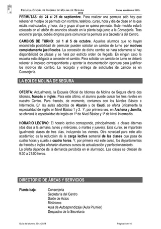 ESCUELA OFICIAL DE IDIOMAS DE MOLINA DE SEGURA Curso académico 2013- 
2014 
PERMUTAS: del 24 al 28 de septiembre. Para realizar una permuta sólo hay que 
rellenar el modelo de permuta con nombre, teléfono, curso, hora y día de clase en la que 
estáis matriculados, y hora, día y grupo al que se quiera permutar. Este modelo estará 
colocado en el tablón de anuncios situado en la planta baja junto a la Conserjería. Tras 
encontrar pareja, debéis dirigiros para comunicar la permuta a la Secretaría del Centro. 
CAMBIOS DE TURNO: del 1 al 5 de octubre. Aquellos alumnos que no hayan 
encontrado posibilidad de permutar pueden solicitar un cambio de turno por motivos 
completamente justificados. La concesión de dicho cambio se hará solamente si hay 
disponibilidad de plazas y se hará por estricto orden de llegada. En ningún caso la 
escuela está obligada a conceder el cambio. Para solicitar un cambio de turno se deberá 
rellenar el impreso correspondiente y aportar la documentación oportuna para justificar 
los motivos del cambio. La recogida y entrega de solicitudes de cambio es en 
Conserjería. 
LA EOI DE MOLINA DE SEGURA 
OFERTA: Actualmente, la Escuela Oficial de Idiomas de Molina de Segura oferta dos 
idiomas, francés e inglés. Para este último, el alumno puede cursar los tres niveles en 
nuestro Centro. Para francés, de momento, contamos con los Niveles Básico e 
Intermedio. En las aulas adscritas de Abarán y de Ceutí, se oferta únicamente la 
especialidad de inglés en Nivel Básico 1 y 2. Y, por primera vez, en Archena y Jumilla, 
se ofertará la especialidad de inglés en 1º de Nivel Básico y 1º de Nivel Intermedio. 
HORARIO LECTIVO: El horario lectivo corresponde, principalmente, a clases alternas 
(dos días a la semana, lunes y miércoles, o martes y jueves). Este curso, se impartirán 
igualmente clases de tres días, incluyendo los viernes. Otra novedad para este año 
académico es la reducción de la carga lectiva semanal de las clases que pasa de 
cuatro horas y cuarto a cuatro horas. Y, por primera vez este curso, los departamentos 
de francés e inglés ofertarán diversos cursos de actualización y perfeccionamiento. 
La oferta depende de la demanda percibida en el alumnado. Las clases se ofrecen de 
9:30 a 21:00 horas. 
DIRECTORIO DE ÁREAS Y SERVICIOS 
Planta baja: Conserjería 
Secretaría del Centro 
Salón de Actos 
Biblioteca 
Aula de Autoaprendizaje (Aula Plumier) 
Despacho de la Secretaria 
Guía del alumno 2013-2014 Página 8 de 16 
 