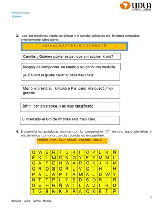Primero Básico
IV parte
2
Barrales – Cena – Correa - Molina
3. Lee las oraciones, repite las sílabas y el sonido, aplicando los fonemas conocidos
anteriormente, tales como:
4. Encuentra las palabras escritas con la consonante “K” en una sopa de letras y
enciérrenlas con una cuerda cuando las encuentren.
Q W E R T U K I O P L K Ñ
E K I M O N O Y F Y M M L
G A P E H W A R O K J K M
O R O S O R L V C I H I H
P A L A P T A M A L D W Y
Ñ T T P L Y S D S O R I R
U E H R Ñ W T L A D I R D
T G B N K A R A O K E T P
Magaly es campeona en karate y se ganó una medalla.
 