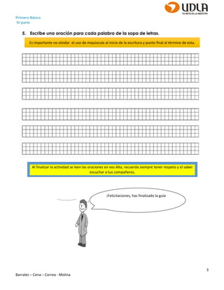 Primero Básico
IV parte
3
Barrales – Cena – Correa - Molina
5. Escribe una oración para cada palabra de la sopa de letras.
¡Felicitaciones, has finalizado la guía
Es importante no olvidar el uso de mayúscula al inicio de la escritura y punto final al término de esta.
Al finalizar la actividad se leen las oraciones en vos Alta, recuerda siempre tener respeto y el saber
escuchar a tus compañeros.
 