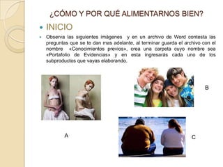 ¿CÓMO Y POR QUÉ ALIMENTARNOS BIEN?
   INICIO
   Observa las siguientes imágenes y en un archivo de Word contesta las
    preguntas que se te dan mas adelante, al terminar guarda el archivo con el
    nombre «Conocimientos previos», crea una carpeta cuyo nombre sea
    «Portafolio de Evidencias» y en esta ingresarás cada uno de los
    subproductos que vayas elaborando.




                                                                         B




            A                                                      C
 