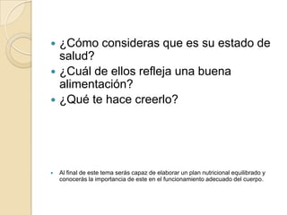  ¿Cómo consideras que es su estado de
  salud?
 ¿Cuál de ellos refleja una buena
  alimentación?
 ¿Qué te hace creerlo?




   Al final de este tema serás capaz de elaborar un plan nutricional equilibrado y
    conocerás la importancia de este en el funcionamiento adecuado del cuerpo.
 