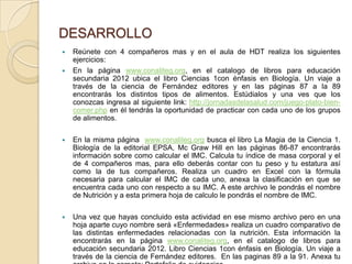DESARROLLO
   Reúnete con 4 compañeros mas y en el aula de HDT realiza los siguientes
    ejercicios:
   En la página www.conaliteg.org, en el catalogo de libros para educación
    secundaria 2012 ubica el libro Ciencias 1con énfasis en Biología. Un viaje a
    través de la ciencia de Fernández editores y en las páginas 87 a la 89
    encontrarás los distintos tipos de alimentos. Estúdialos y una ves que los
    conozcas ingresa al siguiente link: http://jornadasdelasalud.com/juego-plato-bien-
    comer.php en él tendrás la oportunidad de practicar con cada uno de los grupos
    de alimentos.

   En la misma página www.conaliteg.org busca el libro La Magia de la Ciencia 1.
    Biología de la editorial EPSA, Mc Graw Hill en las páginas 86-87 encontrarás
    información sobre como calcular el IMC. Calcula tu índice de masa corporal y el
    de 4 compañeros mas, para ello deberás contar con tu peso y tu estatura así
    como la de tus compañeros. Realiza un cuadro en Excel con la fórmula
    necesaria para calcular el IMC de cada uno, anexa la clasificación en que se
    encuentra cada uno con respecto a su IMC. A este archivo le pondrás el nombre
    de Nutrición y a esta primera hoja de calculo le pondrás el nombre de IMC.

   Una vez que hayas concluido esta actividad en ese mismo archivo pero en una
    hoja aparte cuyo nombre será «Enfermedades» realiza un cuadro comparativo de
    las distintas enfermedades relacionadas con la nutrición. Esta información la
    encontrarás en la página www.conaliteg.org, en el catalogo de libros para
    educación secundaria 2012. Libro Ciencias 1con énfasis en Biología. Un viaje a
    través de la ciencia de Fernández editores. En las paginas 89 a la 91. Anexa tu
 