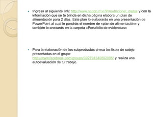   Ingresa al siguiente link: http://www.nl.gob.mx/?P=nutricionet_dietas y con la
    información que se te brinda en dicha página elabora un plan de
    alimentación para 2 días. Este plan lo elaborarás en una presentación de
    PowerPoint al cual le pondrás el nombre de «plan de alimentación» y
    también lo anexarás en la carpeta «Portafolio de evidencias»




   Para la elaboración de los subproductos checa las listas de cotejo
    presentadas en el grupo:
    http://www.facebook.com/groups/392794540802095/ y realiza una
    autoevaluación de tu trabajo.
 
