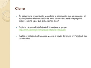 Cierre

   En esta misma presentación y con toda la información que ya manejas, el
    equipo plasmará la conclusión del tema dando respuesta a la pregunta
    inicial: ¿Cómo y por que alimentarnos bien?


   Envía tu carpeta «Portafolio de Evidencias» al grupo
    http://www.facebook.com/groups/392794540802095/


   Evalúa el trabajo de otro equipo y envía a través del grupo en Facebook tus
    comentarios.
 