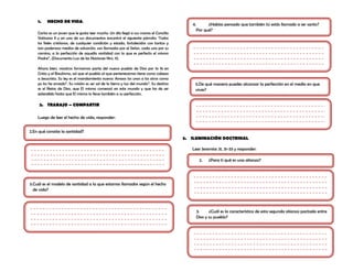 1.   HECHO DE VIDA:
                                                                                           4.      ¿Habías pensado que también tú estás llamado a ser santo?
                                                                                             Por qué?
    Carlos es un joven que le gusta leer mucho. Un día llegó a sus manos el Concilio
    Vaticano II y en uno de sus documentos encontró el siguiente párrafo: „Todos
    los fieles cristianos, de cualquier condición y estado, fortalecidos con tantos y
    tan poderosos medios de salvación, son llamados por el Señor, cada uno por su
    camino, a la perfección de aquella santidad con la que es perfecto el mismo
    Padre”, (Documento Luz de las Naciones Nro. 11)

    Ahora bien, nosotros formamos parte del nuevo pueblo de Dios por la fe en
    Cristo y el Bautismo, así que el pueblo al que pertenecemos tiene como cabeza
    a Jesucristo. Su ley es el mandamiento nuevo: Amaos los unos a los otros como
    yo los he amado”. Su misión es ser sal de la tierra y luz del mundo”. Su destino        5.De qué manera puedes alcanzar la perfección en el medio en que
    es el Reino de Dios, que El mismo comenzó en este mundo y que ha de ser                 vives?
    extendido hasta que El mismo lo lleve también a su perfección.

     2. TRABAJO – COMPARTIR

    Luego de leer el hecho de vida, responder:


2.En qué consiste la santidad?
                                                                                        3. ILUMINACIÓN DOCTRINAL

                                                                                           Leer Jeremías 31, 31-33 y responder:

                                                                                              2.    ¿Para ti qué es una alianza?




3.Cuál es el modelo de santidad a la que estamos llamados según el hecho
  de vida?



                                                                                             3.     ¿Cuál es la característica de esta segunda alianza pactada entre
                                                                                             Dios y su pueblo?
 