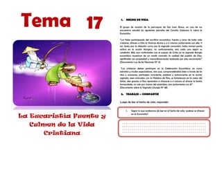 Tema 17                   1.   HECHO DE VIDA:

                         El grupo de oración de la parroquia de San Juan Bosco, en uno de sus
                         encuentros estudió los siguientes párrafos del Concilio Vaticano II, sobre la
                         Eucaristía:

                         “Los fieles participando del sacrificio eucarístico, fuente y cima de toda vida
                         cristiana, ofrecen a Dios la Víctima divina y a sí mismos juntamente con ella. Y
                         así, tanto por la oblación como por la sagrada comunión, todos toman parte
                         activa en la acción litúrgica, no confusamente, sino cada uno según su
                         condición. Más aun confortados con el cuerpo de Cristo en la sagrada liturgia
                         eucarística muestran de un modo concreto la unidad del pueblo de Dios,
                         significada con propiedad y maravillosamente realizada por este sacramento”
                         (Documento Luz de las Naciones N° 11)

                          “Los cristianos deben participar en la Celebración Eucarística, no como
                         extraños y mudos espectadores, sino que, comprendiéndolo bien a través de los
                         ritos y oraciones, participen consciente, piadosa y activamente en la acción
                         sagrada, sean instruidos con la Palabra de Dios, se fortalezcan en la mesa del
                         Señor, den gracias a Dios, aprendan a ofrecerse a sí mismos al ofrecer la hostia
                         Inmaculada, no solo por manos del sacerdote, sino juntamente con él”
                         (Documento sobre la Sagrada Liturgia N° 48)

                          2. TRABAJO – COMPARTIR

                         Luego de leer el hecho de vida, responder:


                               1.   Según lo que acabamos de leer en el hecho de vida, quiénes se ofrecen
                                    en la Eucaristía?
La Eucaristía Fuente y
  Culmen de la Vida
      Cristiana
 