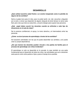 DESARROLLO
¿Qué actitud asumiría usted frente a un evento inesperado como la pérdida de
alguno de los sentidos?
Sería un golpe duro para mi vida, pues no poder sentir, ver, oler, escuchar y degustar
por si solo y a tener que depender de alguien después de tanto tiempo no sería nada
fácil, pero creo que todo es costumbre, y tocaría trabajar para superar ese percance.
¿Qué papel deben asumir los docentes cuando se enfrentan a este tipo de
situaciones en el aula de clase?
Ser la persona confidencial, el apoyo, la mano derecha y el intermediario entre las
personas
¿Cómo se da el proceso de aprendizaje a través de los sentidos?
Se buscarían actividades con las que él pueda desarrollar sus sentidos y así pueda
crear su propia dependencia.
¿De qué manera los docentes pueden vincular a los padres de familia para el
proceso de aprendizaje con niños invidentes?
El aprendizaje no solo se desarrolla en la escuela, la casa también es una parte
fundamental para el desarrollo de todos los niños, las actividades que se le colocarían
seria para la unión entre padres e hijos y para el manejo de su perdida.

 