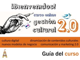 ¡Bienvenidos!



cultura digital     dinamización de contenidos culturales
nuevos modelos de negocio comunicación y marketing 2.0


                             Guía del curso
 