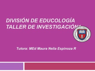 DIVISIÓN DE EDUCOLOGÍA
TALLER DE INVESTIGACIÓN1



   Tutora: MEd Maura Nelia Espinoza R
 