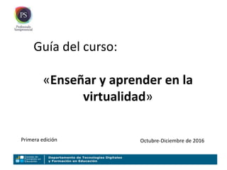 Guía del curso:
«Enseñar y aprender en la
virtualidad»
Primera edición Octubre-Diciembre de 2016
 