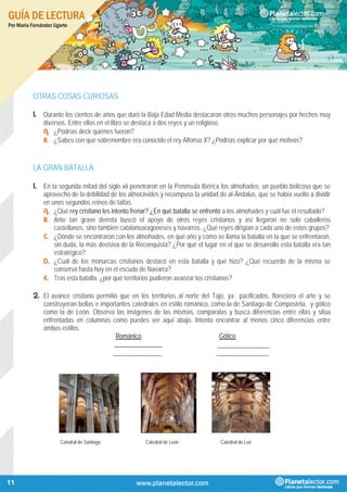 GUÍA DE LECTURA
Por María Fernández Ugarte
11
OTRAS COSAS CURIOSAS
1. Durante los cientos de años que duró la Baja Edad Media destacaron otros muchos personajes por hechos muy
diversos. Entre ellos en el libro se destaca a dos reyes y un religioso.
A. ¿Podrías decir quiénes fueron?
B. ¿Sabes con qué sobrenombre era conocido el rey Alfonso X? ¿Podrías explicar por qué motivos?
LA GRAN BATALLA
1. En la segunda mitad del siglo xii penetraron en la Península Ibérica los almohades, un pueblo belicoso que se
aprovechó de la debilidad de los almorávides y recompuso la unidad de al-Ándalus, que se había vuelto a dividir
en unos segundos reinos de taifas.
A. ¿Qué rey cristiano les intento frenar? ¿En qué batalla se enfrentó a los almohades y cuál fue el resultado?
B. Ante tan grave derrota buscó el apoyo de otros reyes cristianos y así llegaron no solo caballeros
castellanos, sino también catalanoaragoneses y navarros. ¿Qué reyes dirigían a cada uno de estos grupos?
C. ¿Dónde se encontraron con los almohades, en qué año y cómo se llama la batalla en la que se enfrentaron,
sin duda, la más decisiva de la Reconquista? ¿Por qué el lugar en el que se desarrollo esta batalla era tan
estratégico?
D. ¿Cuál de los monarcas cristianos destacó en esta batalla y qué hizo? ¿Qué recuerdo de la misma se
conserva hasta hoy en el escudo de Navarra?
E. Tras esta batalla, ¿por qué territorios pudieron avanzar los cristianos?
2. El avance cristiano permitió que en los territorios al norte del Tajo, ya pacificados, floreciera el arte y se
construyeran bellas e importantes catedrales en estilo románico, como la de Santiago de Compostela, y gótico
como la de León. Observa las imágenes de las mismas, compáralas y busca diferencias entre ellas y sitúa
enfrentadas en columnas como puedes ver aquí abajo. Intenta encontrar al menos cinco diferencias entre
ambos estilos.
Románico Gótico
_______________ _______________
______________ _______________
Catedral de Santiago Catedral de León Catedral de Leó
 
