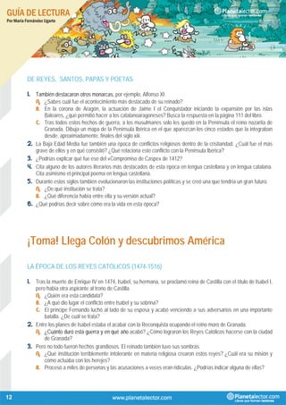 GUÍA DE LECTURA
Por María Fernández Ugarte
12
DE REYES, SANTOS, PAPAS Y POETAS
1. También destacaron otros monarcas, por ejemplo, Alfonso XI.
A. ¿Sabes cuál fue el acontecimiento más destacado de su reinado?
B. En la corona de Aragón, la actuación de Jaime I el Conquistador iniciando la expansión por las islas
Baleares, ¿qué permitió hacer a los catalanoaragoneses? Busca la respuesta en la página 111 del libro.
C. Tras todos estos hechos de guerra, a los musulmanes solo les quedó en la Península el reino nazarita de
Granada. Dibuja un mapa de la Península Ibérica en el que aparezcan los cinco estados que la integraban
desde, aproximadamente, finales del siglo xiii.
2. La Baja Edad Media fue también una época de conflictos religiosos dentro de la cristiandad. ¿Cuál fue el más
grave de ellos y en qué consistió? ¿Qué relaciona este conflicto con la Península Ibérica?
3. ¿Podrías explicar qué fue eso del «Compromiso de Caspe» de 1412?
4. Cita alguno de los autores literarios más destacados de esta época en lengua castellana y en lengua catalana.
Cita asimismo el principal poema en lengua castellana.
5. Durante estos siglos también evolucionaron las instituciones políticas y se creó una que tendría un gran futuro.
A. ¿De qué institución se trata?
B. ¿Qué diferencia había entre ella y su versión actual?
6. ¿Qué podrías decir sobre cómo era la vida en esta época?
¡Toma! Llega Colón y descubrimos América
LA ÉPOCA DE LOS REYES CATÓLICOS (1474-1516)
1. Tras la muerte de Enrique IV en 1474, Isabel, su hermana, se proclamó reina de Castilla con el título de Isabel I,
pero había otra aspirante al trono de Castilla.
A. ¿Quién era esta candidata?
B. ¿A qué dio lugar el conflicto entre Isabel y su sobrina?
C. El príncipe Fernando luchó al lado de su esposa y acabó venciendo a sus adversarios en una importante
batalla. ¿De cuál se trata?
2. Entre los planes de Isabel estaba el acabar con la Reconquista ocupando el reino moro de Granada.
A. ¿Cuánto duró esta guerra y en qué año acabó? ¿Cómo lograron los Reyes Católicos hacerse con la ciudad
de Granada?
3. Pero no todo fueron hechos grandiosos. El reinado también tuvo sus sombras.
A. ¿Qué institución terriblemente intolerante en materia religiosa crearon estos reyes? ¿Cuál era su misión y
cómo actuaba con los herejes?
B. Procesó a miles de personas y las acusaciones a veces eran ridículas. ¿Podrías indicar alguna de ellas?
 