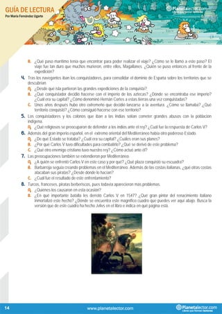 GUÍA DE LECTURA
Por María Fernández Ugarte
14
B. ¿Qué paso marítimo tenía que encontrar para poder realizar el viaje? ¿Cómo se le llamó a este paso? El
viaje fue tan duro que muchos murieron, entre ellos, Magallanes. ¿Quién se puso entonces al frente de la
expedición?
4. Tras los navegantes iban los conquistadores, para consolidar el dominio de España sobre los territorios que se
descubrían.
A. ¿Desde qué isla partieron las grandes expediciones de la conquista?
B. ¿Qué conquistador decidió hacerse con el imperio de los aztecas? ¿Dónde se encontraba ese imperio?
¿Cuál era su capital? ¿Cómo denominó Hernán Cortes a estas tierras una vez conquistadas?
C. Unos años después hubo otro extremeño que decidió lanzarse a la aventura. ¿Cómo se llamaba? ¿Qué
territorio conquistó? ¿Cómo consiguió hacerse con ese territorio?
5. Los conquistadores y los colonos que iban a las Indias solían cometer grandes abusos con la población
indígena.
A. ¿Qué religiosos se preocuparon de defender a los indios ante el rey? ¿Cuál fue la respuesta de Carlos V?
6. Además del gran imperio español, en el extremo oriental del Mediterráneo había otro poderoso Estado.
A. ¿De qué Estado se trataba? ¿Cuál era su capital? ¿Cuáles eran sus planes?
B. ¿Por qué Carlos V tuvo dificultades para combatirlo? ¿Qué se derivó de este problema?
C. ¿Qué otro enemigo cristiano tuvo nuestro rey? ¿Cómo actuó ante él?
7. Las preocupaciones también se extendieron por Mediterráneo.
A. ¿A quién se enfrentó Carlos V en este caso y por qué? ¿Qué plaza conquistó su escuadra?
B. Barbarroja seguía creando problemas en el Mediterráneo. Además de las costas italianas, ¿qué otras costas
atacaban sus piratas? ¿Desde dónde lo hacían?
C. ¿Cuál fue el resultado de este enfrentamiento?
8. Turcos, franceses, piratas berberiscos, pues todavía aparecieron más problemas.
A. ¿Quiénes los causaron en esta ocasión?
B. ¿En qué importante batalla les derrotó Carlos V en 1547? ¿Qué gran pintor del renacimiento italiano
inmortalizó este hecho? ¿Dónde se encuentra este magnífico cuadro que puedes ver aquí abajo. Busca la
versión que de este cuadro ha hecho Jvlivs en el libro e indica en qué página está.
 