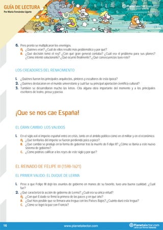 GUÍA DE LECTURA
Por María Fernández Ugarte
16
6. Pero pronto se multiplicaron los enemigos.
A. ¿Quiénes eran? ¿Cuál de ellos resultó más problemático y por qué?
B. ¿Qué decisión tomó el rey? ¿Con qué gran general contaba? ¿Cuál era el problema para sus planes?
¿Cómo intentó solucionarlo? ¿Qué ocurrió finalmente? ¿Qué consecuencias tuvo esto?
LOS CREADORES DEL RENACIMIENTO
1. ¿Quiénes fueron los principales arquitectos, pintores y escultores de esta época?
2. ¿Quiénes destacaron en el mundo universitario y cuál fue su principal aportación científico-cultural?
3. También se desarrollaron mucho las letras. Cita alguna obra importante del momento y a los principales
escritores de teatro, prosa y poesía.
¡Que se nos cae España!
EL GRAN CAMBIO: LOS VALIDOS
1. En el siglo xvii el imperio español entró en crisis, tanto en el ámbito político como en el militar y en el económico.
A. ¿Qué territorios del imperio se fueron perdiendo poco a poco?
B. ¿Qué cambio se produjo en la forma de gobernar tras la muerte de Felipe II? ¿Cómo se llama a este nuevo
sistema de gobierno?
C. ¿Cómo podrías calificar a los reyes de este siglo y por qué?
EL REINADO DE FELIPE III (1598-1621)
EL PRIMER VALIDO: EL DUQUE DE LERMA
1. Pese a que Felipe III dejó los asuntos de gobierno en manos de su favorito, tuvo una buena cualidad. ¿Cuál
fue?
2. ¿Qué caracterizó la acción de gobierno de Lerma? ¿Cuál era su única virtud?
A. ¿Con qué Estado se firmó la primera de las paces y en qué año?
B. ¿Qué hizo posible que se firmara una tregua con los Países Bajos? ¿Cuánto duró esta tregua?
C. ¿Cómo se logró la paz con Francia?
 