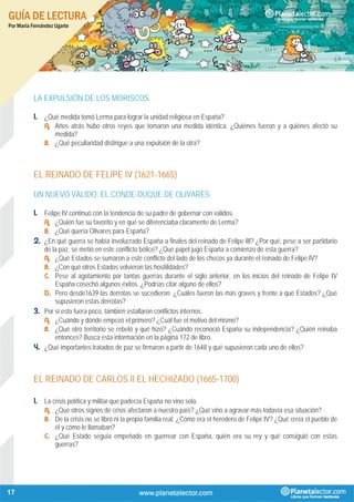 GUÍA DE LECTURA
Por María Fernández Ugarte
17
LA EXPULSIÓN DE LOS MORISCOS
1. ¿Qué medida tomó Lerma para lograr la unidad religiosa en España?
A. Años atrás hubo otros reyes que tomaron una medida idéntica. ¿Quiénes fueron y a quiénes afectó su
medida?
B. ¿Qué peculiaridad distingue a una expulsión de la otra?
EL REINADO DE FELIPE IV (1621-1665)
UN NUEVO VALIDO: EL CONDE-DUQUE DE OLIVARES
1. Felipe IV continuó con la tendencia de su padre de gobernar con validos.
A. ¿Quién fue su favorito y en qué se diferenciaba claramente de Lerma?
B. ¿Qué quería Olivares para España?
2. ¿En qué guerra se había involucrado España a finales del reinado de Felipe III? ¿Por qué, pese a ser partidario
de la paz, se metió en este conflicto bélico? ¿Qué papel jugó España a comienzo de esta guerra?
A. ¿Qué Estados se sumaron a este conflicto del lado de los checos ya durante el reinado de Felipe IV?
B. ¿Con qué otros Estados volvieron las hostilidades?
C. Pese al agotamiento por tantas guerras durante el siglo anterior, en los inicios del reinado de Felipe IV
España cosechó algunos éxitos. ¿Podrías citar alguno de ellos?
D. Pero desde1639 las derrotas se sucedieron. ¿Cuáles fueron las más graves y frente a qué Estados? ¿Qué
supusieron estas derrotas?
3. Por si esto fuera poco, también estallaron conflictos internos.
A. ¿Cuándo y dónde empezó el primero? ¿Cuál fue el motivo del mismo?
B. ¿Qué otro territorio se rebeló y qué hizo? ¿Cuándo reconoció España su independencia? ¿Quién reinaba
entonces? Busca esta información en la página 172 de libro.
4. ¿Qué importantes tratados de paz se firmaron a partir de 1648 y qué supusieron cada uno de ellos?
EL REINADO DE CARLOS II EL HECHIZADO (1665-1700)
1. La crisis política y militar que padecía España no vino sola.
A. ¿Qué otros signos de crisis afectaron a nuestro país? ¿Qué vino a agravar más todavía esa situación?
B. De la crisis no se libró ni la propia familia real. ¿Cómo era el heredero de Felipe IV? ¿Qué creía el pueblo de
él y cómo le llamaban?
C. ¿Qué Estado seguía empeñado en guerrear con España, quién era su rey y qué consiguió con estas
guerras?
 