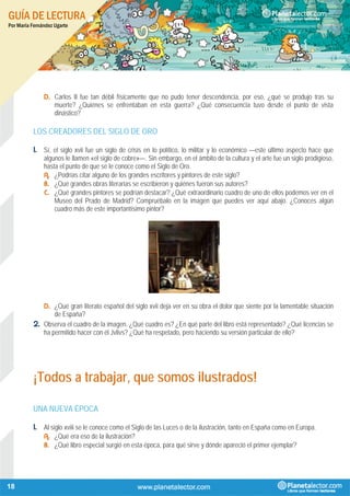 GUÍA DE LECTURA
Por María Fernández Ugarte
18
D. Carlos II fue tan débil físicamente que no pudo tener descendencia, por eso, ¿qué se produjo tras su
muerte? ¿Quiénes se enfrentaban en esta guerra? ¿Qué consecuencia tuvo desde el punto de vista
dinástico?
LOS CREADORES DEL SIGLO DE ORO
1. Sí, el siglo xvii fue un siglo de crisis en lo político, lo militar y lo económico —este último aspecto hace que
algunos le llamen «el siglo de cobre»—. Sin embargo, en el ámbito de la cultura y el arte fue un siglo prodigioso,
hasta el punto de que se le conoce como el Siglo de Oro.
A. ¿Podrías citar alguno de los grandes escritores y pintores de este siglo?
B. ¿Qué grandes obras literarias se escribieron y quiénes fueron sus autores?
C. ¿Qué grandes pintores se podrían destacar? ¿Qué extraordinario cuadro de uno de ellos podemos ver en el
Museo del Prado de Madrid? Compruébalo en la imagen que puedes ver aquí abajo. ¿Conoces algún
cuadro más de este importantísimo pintor?
D. ¿Qué gran literato español del siglo xvii deja ver en su obra el dolor que siente por la lamentable situación
de España?
2. Observa el cuadro de la imagen. ¿Qué cuadro es? ¿En qué parte del libro está representado? ¿Qué licencias se
ha permitido hacer con él Jvlivs? ¿Qué ha respetado, pero haciendo su versión particular de ello?
¡Todos a trabajar, que somos ilustrados!
UNA NUEVA ÉPOCA
1. Al siglo xviii se le conoce como el Siglo de las Luces o de la ilustración, tanto en España como en Europa.
A. ¿Qué era eso de la ilustración?
B. ¿Qué libro especial surgió en esta época, para qué sirve y dónde apareció el primer ejemplar?
 